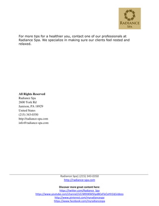 Discover more great content here:
https://www.youtube.com/channel/UCrM9IWWShpd8CxFleCxHV1A/videos
http:/
https:
For more tips for a healthier
Radiance Spa. We specialize in making sure our clients feel rested and
relaxed.
All Rights Reserved
Radiance Spa
2600 York Rd
Jamison, PA 18929
United States
(215) 343-0350
http://radiance-spa.com
info@radiance-spa.com
Radiance Spa| (215) 343-0350
http://radiance-spa.com
Discover more great content here:
https://twitter.com/Radiance_Spa
https://www.youtube.com/channel/UCrM9IWWShpd8CxFleCxHV1A/videos
ttp://www.pinterest.com/myradiancespa
tps://www.facebook.com/myradiancespa
For more tips for a healthier you, contact one of our professionals at
Radiance Spa. We specialize in making sure our clients feel rested and
https://www.youtube.com/channel/UCrM9IWWShpd8CxFleCxHV1A/videos
you, contact one of our professionals at
Radiance Spa. We specialize in making sure our clients feel rested and
 