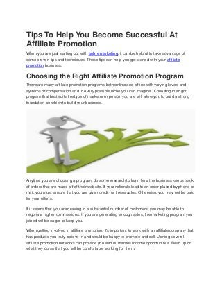 Tips To Help You Become Successful At
Affiliate Promotion
When you are just starting out with online marketing, it can be helpful to take advantage of
some proven tips and techniques. These tips can help you get started with your affiliate
promotion business.
Choosing the Right Affiliate Promotion Program
There are many affiliate promotion programs both online and offline with varying levels and
systems of compensation and in every possible niche you can imagine. Choosing the right
program that best suits the type of marketer or person you are will allow you to build a strong
foundation on which to build your business.
Anytime you are choosing a program, do some research to learn how the business keeps track
of orders that are made off of their website. If your referrals lead to an order placed by phone or
mail, you must ensure that you are given credit for these sales. Otherwise, you may not be paid
for your efforts.
If it seems that you are drawing in a substantial number of customers, you may be able to
negotiate higher commissions. If you are generating enough sales, the marketing program you
joined will be eager to keep you.
When getting involved in affiliate promotion, it's important to work with an affiliate company that
has products you truly believe in and would be happy to promote and sell. Joining several
affiliate promotion networks can provide you with numerous income opportunities. Read up on
what they do so that you will be comfortable working for them.
 