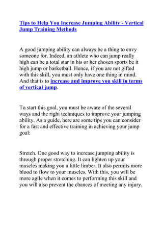 HYPERLINK quot;
http://www.articlesbase.com/basketball-articles/tips-to-help-you-increase-jumping-ability-vertical-jump-training-methods-2054288.htmlquot;
Tips to Help You Increase Jumping Ability - Vertical Jump Training Methods<br />A good jumping ability can always be a thing to envy someone for. Indeed, an athlete who can jump really high can be a total star in his or her chosen sports be it high jump or basketball. Hence, if you are not gifted with this skill, you must only have one thing in mind. And that is to increase and improve you skill in terms of vertical jump.<br />To start this goal, you must be aware of the several ways and the right techniques to improve your jumping ability. As a guide, here are some tips you can consider for a fast and effective training in achieving your jump goal:<br />Stretch. One good way to increase jumping ability is through proper stretching. It can lighten up your muscles making you a little limber. It also permits more blood to flow to your muscles. With this, you will be more agile when it comes to performing this skill and you will also prevent the chances of meeting any injury.<br />Lose weight. You can always have a hard time to increase your jumping ability if you are overweight. Hence, you must lose some pounds.<br />Jump on ropes. Jumping ropes are truly effective tools for your goal. Jumping over the rope consistently can build up great endurance and leg muscles. Plus, this can help build hamstrings, calves, quads, and glutes that are all vital in performing a vertical jump.<br />If you start taking these tips seriously, you will never go a wrong way. Indeed, your goal of increasing your jumping ability will be achieved sooner than what you have expected.<br />Do you want to greatly increase your vertical jump height? Do you want to use an effective vertical leap training system, created by a professional jump coach to finally get your jumps to the height you've always desired?<br />Click here ==> Jacob Hiller’s Jump Manual, to read more about The Jump Manual program and how it can help you out.<br />