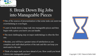 8. Break Down Big Jobs
into Manageable Pieces
One of the sources of procrastination is that some tasks can seem too
overwhelming to even begin.
Learn to break down a large task into manageable pieces and then
begin with a piece you know you can handle.
The most challenging step on major undertakings is often the first
one.
Besides, you will have a greater sense of satisfaction as you
complete each individual portion of the task and this can keep you
motivated to the end.
Think of a major task you have ahead of you. How could you break
it down into manageable pieces? Copyright © 2021 Talent & Skills HuB
 