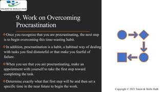 9. Work on Overcoming
Procrastination
Once you recognize that you are procrastinating, the next step
is to begin overcoming this time-wasting habit.
In addition, procrastination is a habit, a habitual way of dealing
with tasks you find distasteful or that make you fearful of
failure.
When you see that you are procrastinating, make an
appointment with yourself to take the first step toward
completing the task.
Determine exactly what that first step will be and then set a
specific time in the near future to begin the work.
Copyright © 2021 Talent & Skills HuB
 