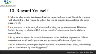 10. Reward Yourself
Celebrate when a major task is completed or a major challenge is met. One of the problems
with a hectic life is that you can be so busy that you fail to notice the completion of a major
piece of work.
You just move on to the next job without celebrating your previous success. This failure
leads to focusing on what is still left undone instead of enjoying what has already been
accomplished.
Set up a reward system for yourself that serves as both a motivator to get certain difficult
tasks done and an acknowledgment that you are making effective use of your time.
Be it a bubble bath, two chapters in your new book, or a phone call to a friend, acknowledge
your accomplishment by rewarding yourself.
Copyright © 2021 Talent & Skills HuB
 