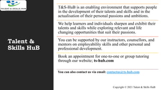 Talent &
Skills HuB
T&S-HuB is an enabling environment that supports people
in the development of their talents and skills and in the
actualisation of their personal passions and ambitions.
We help learners and individuals sharpen and exhibit their
talents and skills while exploring relevant and life
changing opportunities that suit their passions.
You can be supported by our instructors, counsellors, and
mentors on employability skills and other personal and
professional development.
Book an appointment for one-to-one or group tutoring
through our website; ts-hub.com
You can also contact us via email: contactus@ts-hub.com
Copyright © 2021 Talent & Skills HuB
 