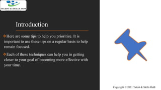 Introduction
Here are some tips to help you prioritize. It is
important to use these tips on a regular basis to help
remain focused.
Each of these techniques can help you in getting
closer to your goal of becoming more effective with
your time.
Copyright © 2021 Talent & Skills HuB
 