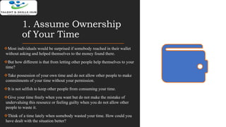 1. Assume Ownership
of Your Time
Most individuals would be surprised if somebody reached in their wallet
without asking and helped themselves to the money found there.
But how different is that from letting other people help themselves to your
time?
Take possession of your own time and do not allow other people to make
commitments of your time without your permission.
It is not selfish to keep other people from consuming your time.
Give your time freely when you want but do not make the mistake of
undervaluing this resource or feeling guilty when you do not allow other
people to waste it.
Think of a time lately when somebody wasted your time. How could you
have dealt with the situation better?
 