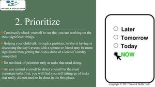 2. Prioritize
Continually check yourself to see that you are working on the
most significant things.
Helping your child talk through a problem, he/she is having or
discussing the day's events with a spouse or friend may be more
significant than getting the dishes done or a load of laundry
completed.
Do not think of priorities only as tasks that need doing.
As you remind yourself to direct yourself to the most
important tasks first, you will find yourself letting go of tasks
that really did not need to be done in the first place.
Copyright © 2021 Talent & Skills HuB
 