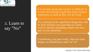 3. Learn to
say "No"
It is not that saying the word is so difficult. It
is more the feeling of guilt that many women
experience as soon as they use the word.
Try centring on the significant things that will
be done because you used that two-letter
word to decline something which was not a
part of your priorities.
Considering your past week, what are some
things you should have said "no" to?
Copyright © 2021 Talent & Skills HuB
 