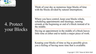 4. Protect
your Blocks
Think of your day as numerous large blocks of time
with the blocks divided by natural interruptions.
Where you have control, keep your blocks whole,
scheduling appointments and meetings, running
errands at the beginning or end of a block instead of in
the middle.
Having an appointment in the middle of a block leaves
little time at either end to tackle a major piece of work.
Keeping your blocks of time as big as possible gives
you a feeling of having more time that is available.
Copyright © 2021 Talent & Skills HuB
 