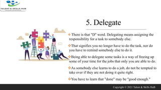 5. Delegate
 There is that "D" word. Delegating means assigning the
responsibility for a task to somebody else.
That signifies you no longer have to do the task, nor do
you have to remind somebody else to do it.
Being able to delegate some tasks is a way of freeing up
some of your time for the jobs that only you are able to do.
As somebody else learns to do a job, do not be tempted to
take over if they are not doing it quite right.
You have to learn that "done" may be "good enough."
Copyright © 2021 Talent & Skills HuB
 