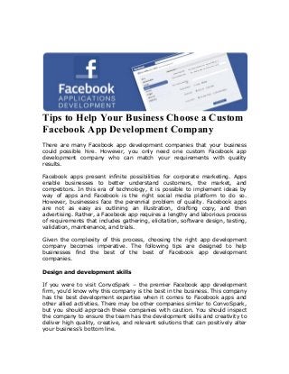 Tips to Help Your Business Choose a Custom
Facebook App Development Company
There are many Facebook app development companies that your business
could possible hire. However, you only need one custom Facebook app
development company who can match your requirements with quality
results.

Facebook apps present infinite possibilities for corporate marketing. Apps
enable businesses to better understand customers, the market, and
competitors. In this era of technology, it is possible to implement ideas by
way of apps and Facebook is the right social media platform to do so.
However, businesses face the perennial problem of quality. Facebook apps
are not as easy as outlining an illustration, drafting copy, and then
advertising. Rather, a Facebook app requires a lengthy and laborious process
of requirements that includes gathering, elicitation, software design, testing,
validation, maintenance, and trials.

Given the complexity of this process, choosing the right app development
company becomes imperative. The following tips are designed to help
businesses find the best of the best of Facebook app development
companies.

Design and development skills

If you were to visit ConvoSpark – the premier Facebook app development
firm, you’d know why this company is the best in the business. This company
has the best development expertise when it comes to Facebook apps and
other allied activities. There may be other companies similar to ConvoSpark,
but you should approach these companies with caution. You should inspect
the company to ensure the team has the development skills and creativity to
deliver high quality, creative, and relevant solutions that can positively alter
your business’s bottom line.
 