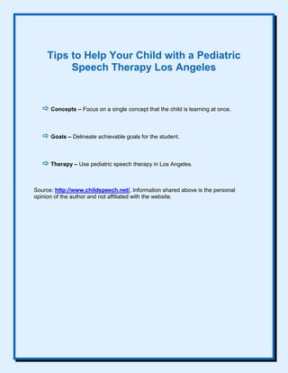 Tips to Help Your Child with a Pediatric
Speech Therapy Los Angeles
 Concepts – Focus on a single concept that the child is learning at once.
 Goals – Delineate achievable goals for the student.
 Therapy – Use pediatric speech therapy in Los Angeles.
Source: http://www.childspeech.net/. Information shared above is the personal
opinion of the author and not affiliated with the website.
 
