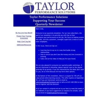 Taylor Performance Solutions
                       Supporting Your Success
                         Quarterly Newsletter
     In This Issue        Dear Linda,

Do You Live Your Brand?   Welcome to our quarterly newsletter. For our new subscribers, the
                          goal of our newsletter is to provide you with tips on how
 Protect Your Training
                          to enhance your performance on the job. We focus on helping anyone
      Investment
                          who sells, services customers, manages/supervises a team or trains
  Help I Can't Say No!    other employees.

 Additional Resources
                          In this issue, there are tips on:

                                 Learning how to say no in a way that builds strong
                                  relationships
                                 How to ensure you don't lose the money and time invested in
                                  training
                                 Sales and service ideas to help you live your brand.



                          We are also pleased to announce our quarterly public workshops. If
                          you are interested in attending, please register soon as the classes
                          generally fill up quickly. If you are interested but the dates don't work
                          for you, let us know because we may have other options.

                          At the bottom of this newsletter, there is a coupon for 10% off our
                          value priced online learning courses. This offer expires on September
                          30, so if you are interested, send an email to
                          solutions@taylorperformance.com or call us at 631-465-2024 to learn
                          how to register with the discount.

                          All of our content is original and we try our best to meet the needs of
                          our followers.If you have suggestions or requests for articles, send
                          me an email at linda@taylorperformance.com.

                          Enjoy the rest of your summer...stay cool and get geared up for an
 