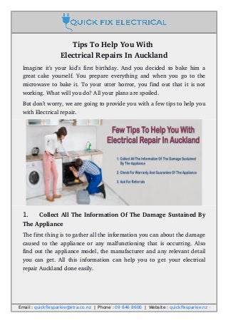 Tips To Help You With 
Electrical Repairs In Auckland
Imagine it’s your kid’s first birthday. And you decided to bake him a
great cake yourself. You prepare everything and when you go to the
microwave to bake it. To your utter horror, you find out that it is not
working. What will you do? All your plans are spoiled.
But don’t worry, we are going to provide you with a few tips to help you
with Electrical repair.
1. Collect All The Information Of The Damage Sustained By
The Appliance
The first thing is to gather all the information you can about the damage
caused to the appliance or any malfunctioning that is occurring. Also
find out the appliance model, the manufacturer and any relevant detail
you can get. All this information can help you to get  your  electrical
repair Auckland done easily.
Email : quickfixsparkie@xtra.co.nz | Phone : 09 846 8600 | Website : quickfixsparkie.nz
 