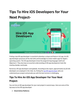 Tips To Hire iOS Developers for Your
Next Project-
Finding a top iOS app developer is essential to develop a unique and feature-rich app. An iOS
app developer possesses all the vital skills and knowledge to create mobile apps for Apple's
operating system. The iOS app developers know the programming languages Swift and
Objective C. They also have an essential understanding of iOS app development tools like
Interface Builder and Xcode.
Numerous iOS app developers exist globally. According to the report, approximately 16,125 iOS
developers are employed in the India. So, finding the top iOS app developer who can
understand your project and provide you with the best services is challenging.
Tips To Hire An iOS App Developer For Your Next
Project-
You can hire an iOS app developer for your next project in several ways. Here are some of the
top ways to hire iOS app developer-
 Check Online Platforms
 