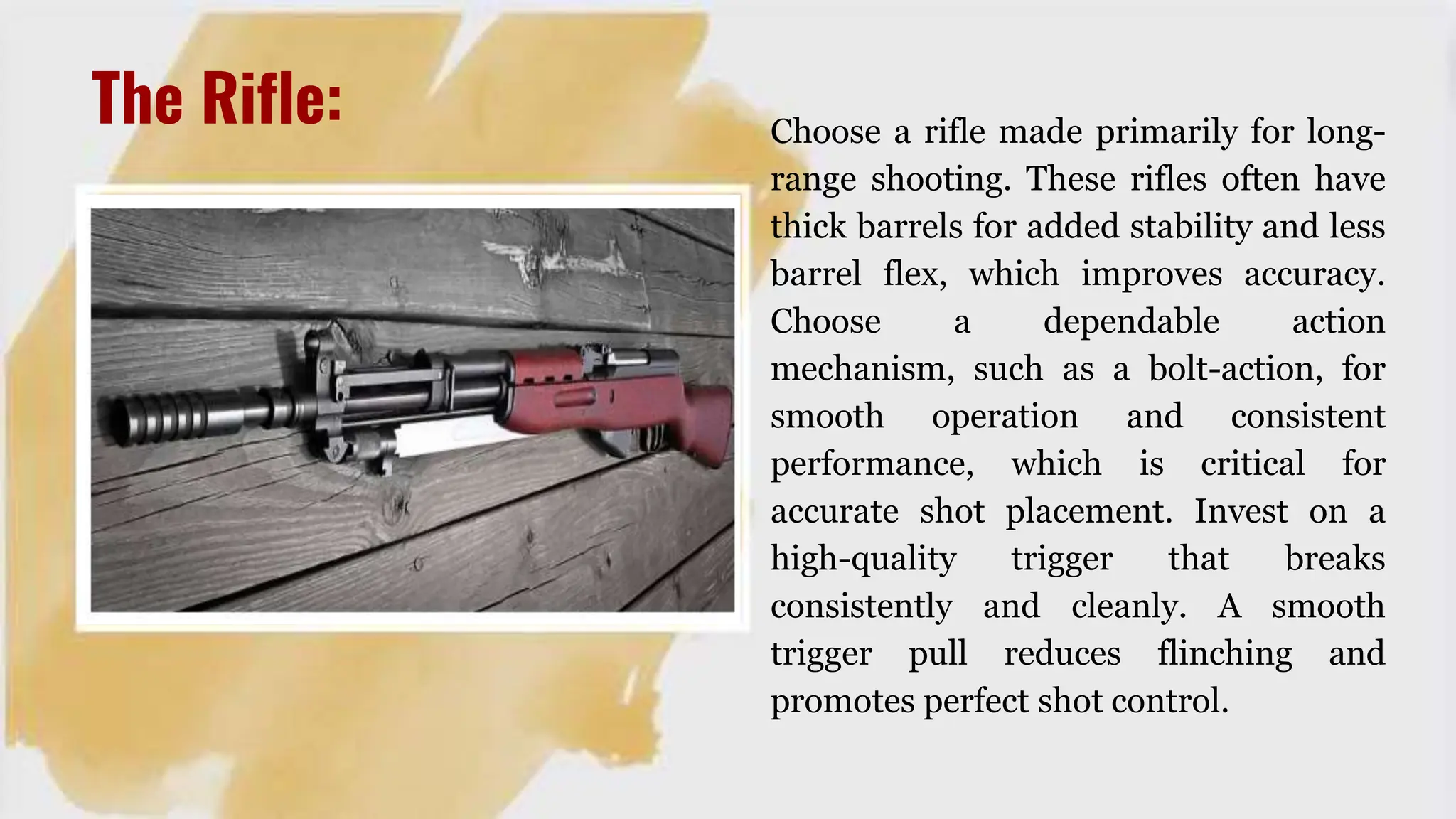 The Rifle: Choose a rifle made primarily for long-
range shooting. These rifles often have
thick barrels for added stability and less
barrel flex, which improves accuracy.
Choose a dependable action
mechanism, such as a bolt-action, for
smooth operation and consistent
performance, which is critical for
accurate shot placement. Invest on a
high-quality trigger that breaks
consistently and cleanly. A smooth
trigger pull reduces flinching and
promotes perfect shot control.
 