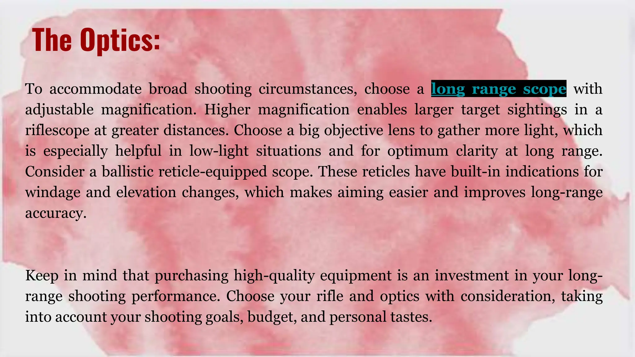 The Optics:
To accommodate broad shooting circumstances, choose a long range scope with
adjustable magnification. Higher magnification enables larger target sightings in a
riflescope at greater distances. Choose a big objective lens to gather more light, which
is especially helpful in low-light situations and for optimum clarity at long range.
Consider a ballistic reticle-equipped scope. These reticles have built-in indications for
windage and elevation changes, which makes aiming easier and improves long-range
accuracy.
Keep in mind that purchasing high-quality equipment is an investment in your long-
range shooting performance. Choose your rifle and optics with consideration, taking
into account your shooting goals, budget, and personal tastes.
 