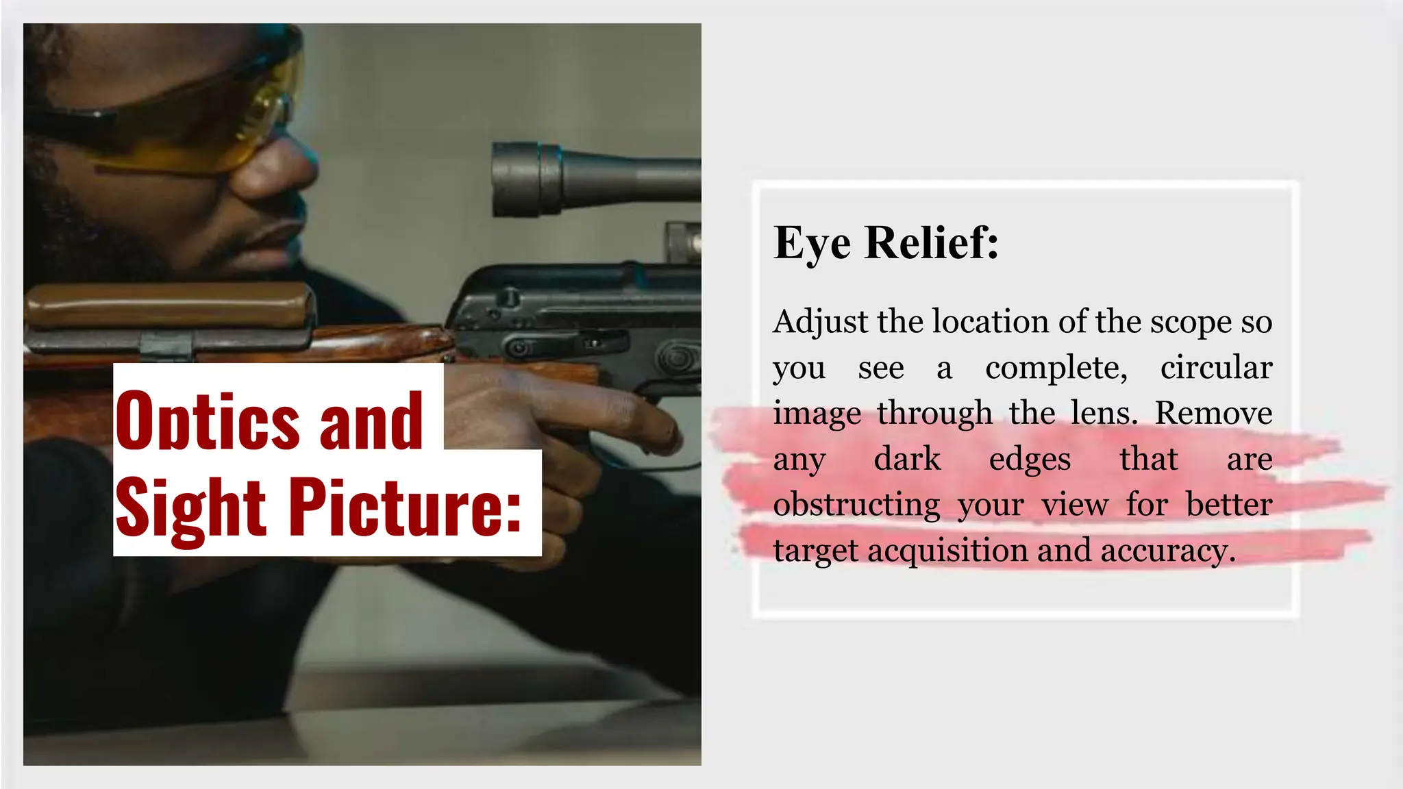 Eye Relief:
Adjust the location of the scope so
you see a complete, circular
image through the lens. Remove
any dark edges that are
obstructing your view for better
target acquisition and accuracy.
Optics and
Sight Picture:
 