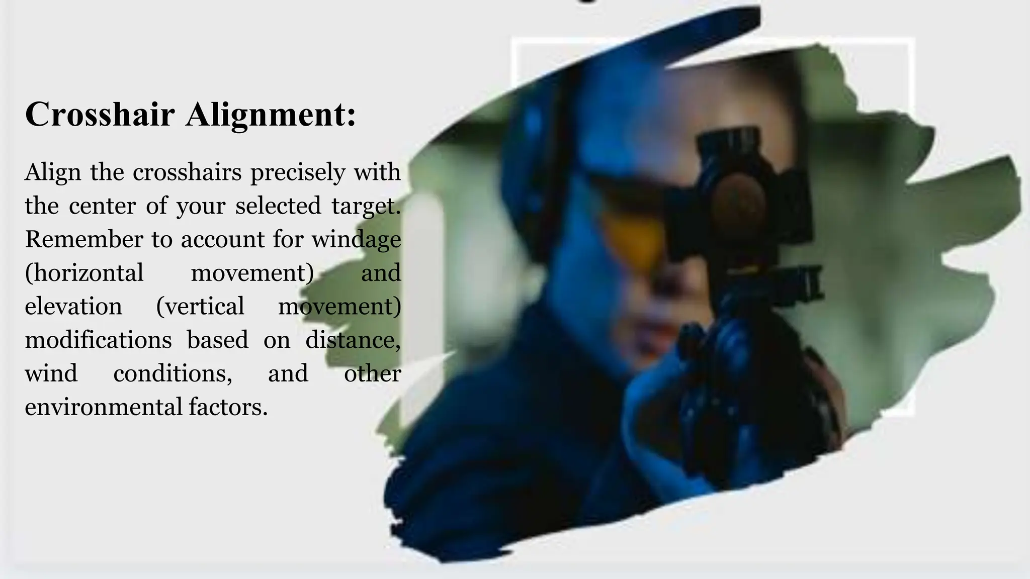 Crosshair Alignment:
Align the crosshairs precisely with
the center of your selected target.
Remember to account for windage
(horizontal movement) and
elevation (vertical movement)
modifications based on distance,
wind conditions, and other
environmental factors.
 