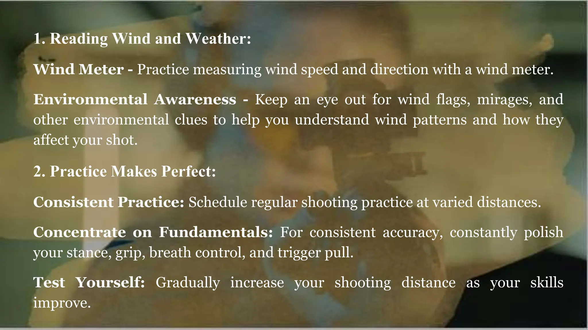 1. Reading Wind and Weather:
Wind Meter - Practice measuring wind speed and direction with a wind meter.
Environmental Awareness - Keep an eye out for wind flags, mirages, and
other environmental clues to help you understand wind patterns and how they
affect your shot.
2. Practice Makes Perfect:
Consistent Practice: Schedule regular shooting practice at varied distances.
Concentrate on Fundamentals: For consistent accuracy, constantly polish
your stance, grip, breath control, and trigger pull.
Test Yourself: Gradually increase your shooting distance as your skills
improve.
 