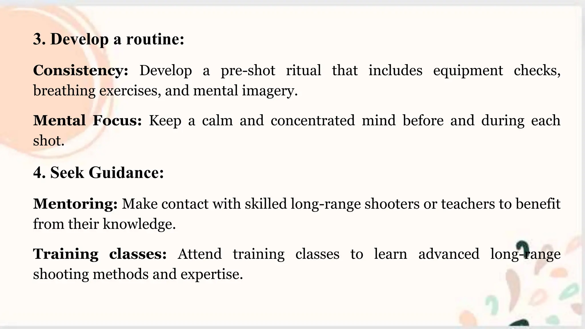 3. Develop a routine:
Consistency: Develop a pre-shot ritual that includes equipment checks,
breathing exercises, and mental imagery.
Mental Focus: Keep a calm and concentrated mind before and during each
shot.
4. Seek Guidance:
Mentoring: Make contact with skilled long-range shooters or teachers to benefit
from their knowledge.
Training classes: Attend training classes to learn advanced long-range
shooting methods and expertise.
 