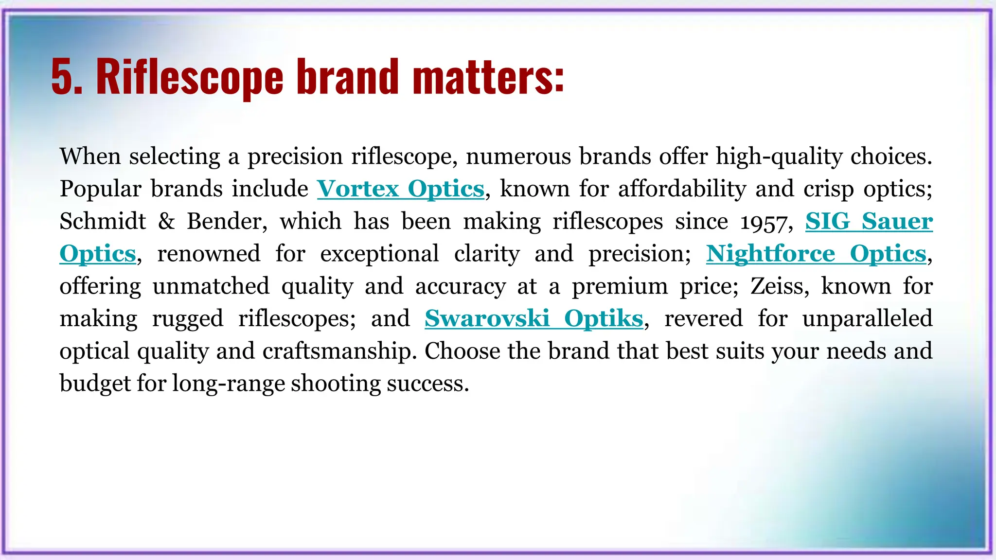 5. Riflescope brand matters:
When selecting a precision riflescope, numerous brands offer high-quality choices.
Popular brands include Vortex Optics, known for affordability and crisp optics;
Schmidt & Bender, which has been making riflescopes since 1957, SIG Sauer
Optics, renowned for exceptional clarity and precision; Nightforce Optics,
offering unmatched quality and accuracy at a premium price; Zeiss, known for
making rugged riflescopes; and Swarovski Optiks, revered for unparalleled
optical quality and craftsmanship. Choose the brand that best suits your needs and
budget for long-range shooting success.
 