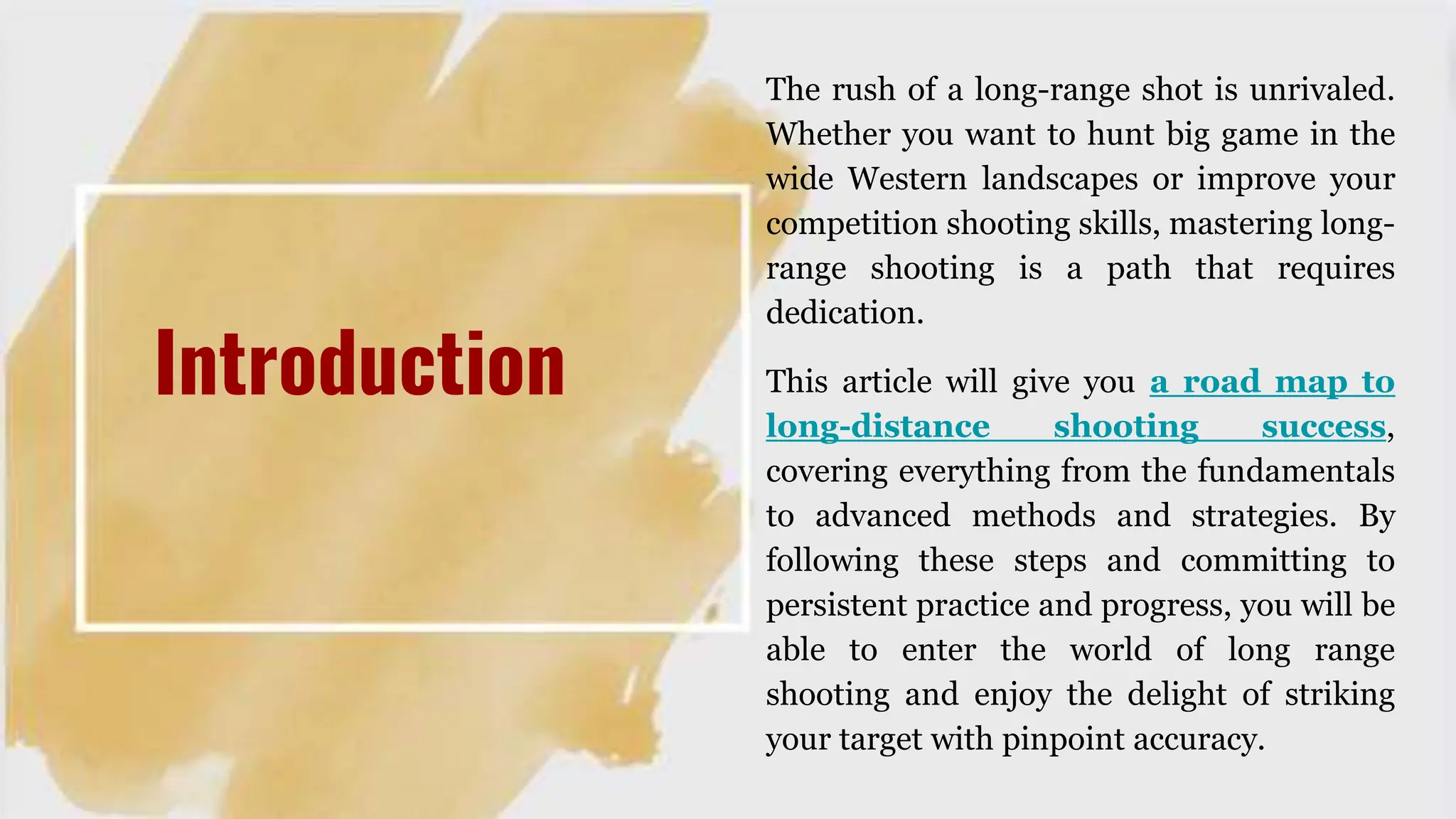 The rush of a long-range shot is unrivaled.
Whether you want to hunt big game in the
wide Western landscapes or improve your
competition shooting skills, mastering long-
range shooting is a path that requires
dedication.
This article will give you a road map to
long-distance shooting success,
covering everything from the fundamentals
to advanced methods and strategies. By
following these steps and committing to
persistent practice and progress, you will be
able to enter the world of long range
shooting and enjoy the delight of striking
your target with pinpoint accuracy.
Introduction
 