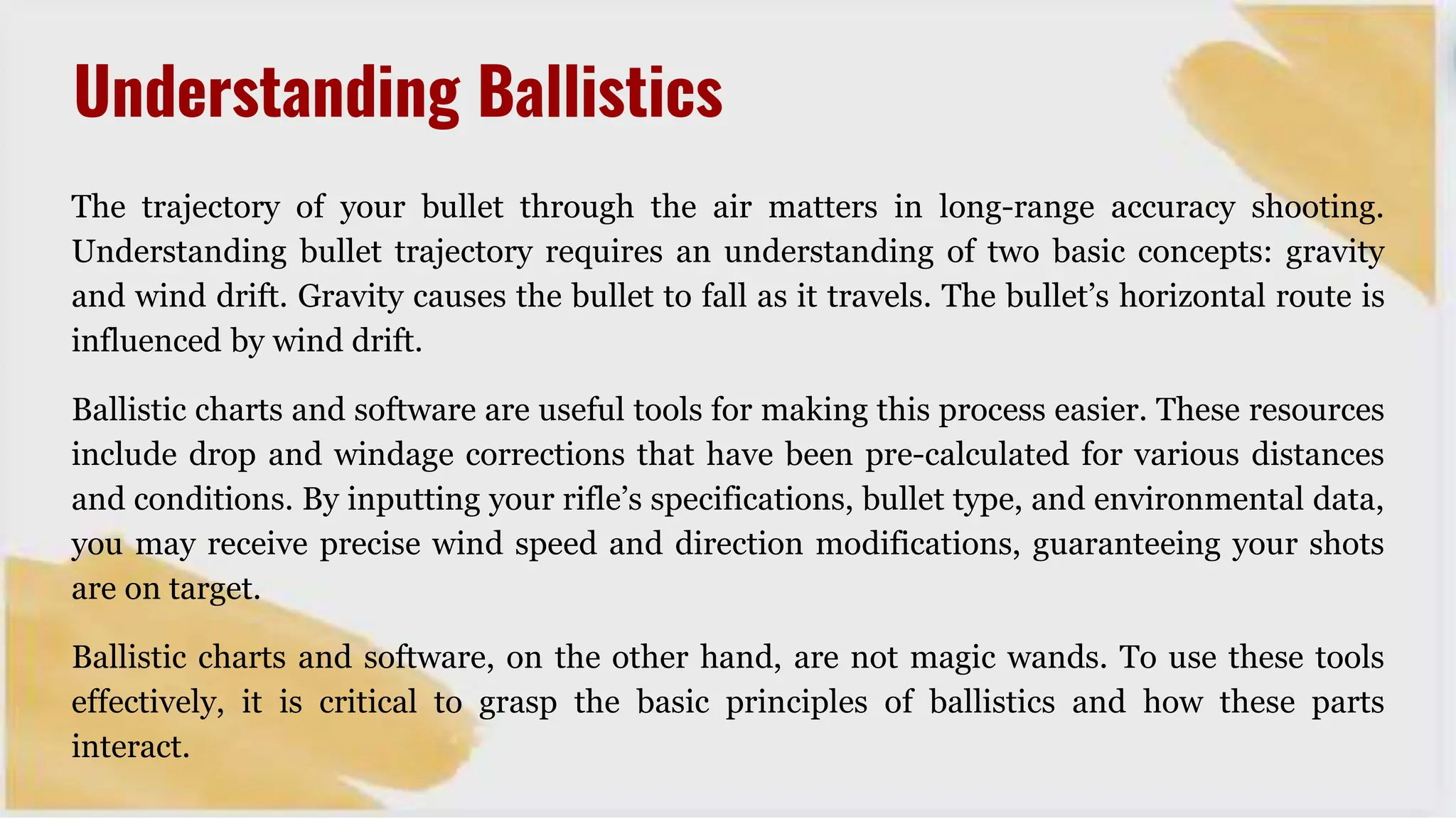 The trajectory of your bullet through the air matters in long-range accuracy shooting.
Understanding bullet trajectory requires an understanding of two basic concepts: gravity
and wind drift. Gravity causes the bullet to fall as it travels. The bullet’s horizontal route is
influenced by wind drift.
Ballistic charts and software are useful tools for making this process easier. These resources
include drop and windage corrections that have been pre-calculated for various distances
and conditions. By inputting your rifle’s specifications, bullet type, and environmental data,
you may receive precise wind speed and direction modifications, guaranteeing your shots
are on target.
Ballistic charts and software, on the other hand, are not magic wands. To use these tools
effectively, it is critical to grasp the basic principles of ballistics and how these parts
interact.
Understanding Ballistics
 