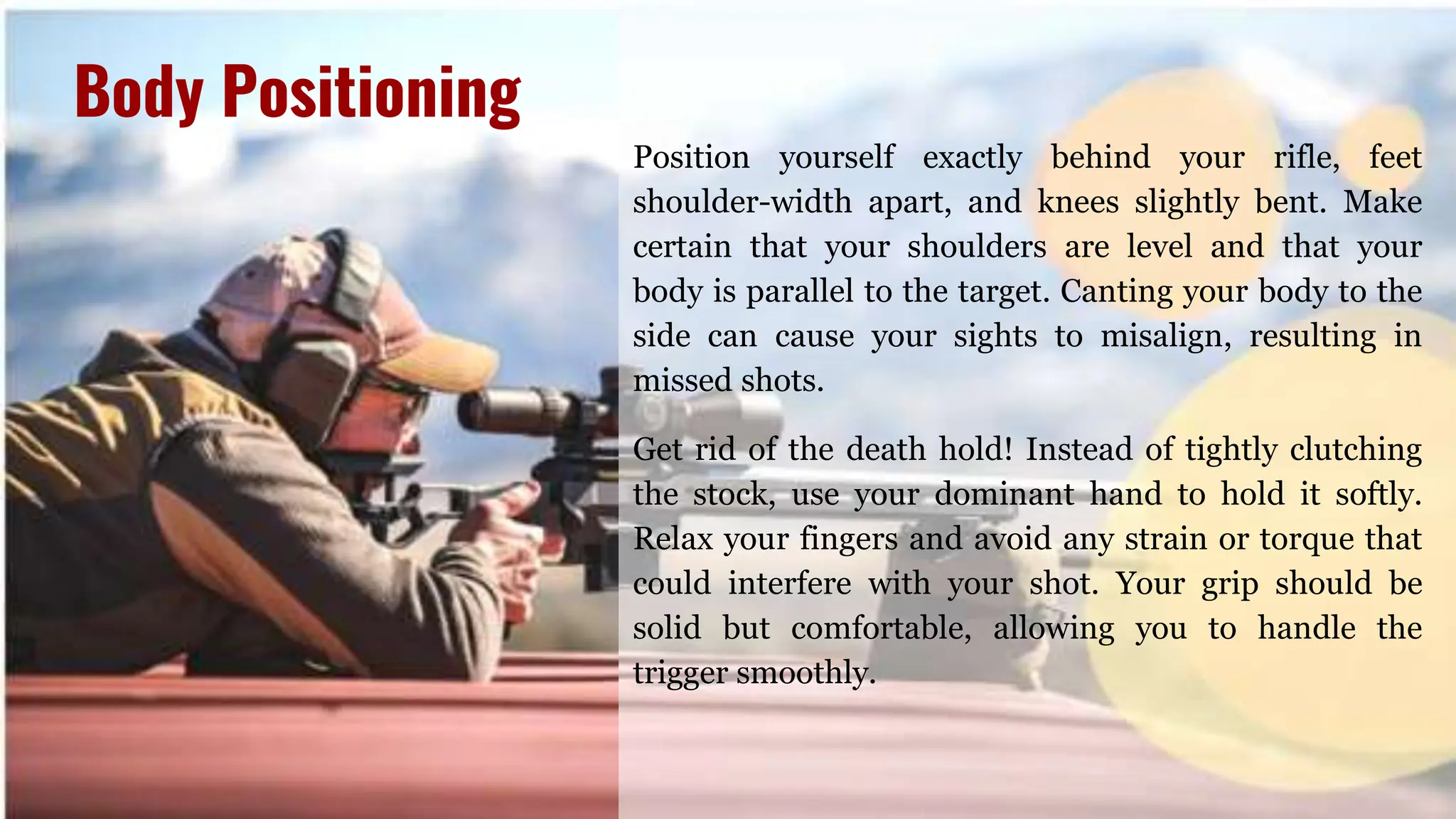 Position yourself exactly behind your rifle, feet
shoulder-width apart, and knees slightly bent. Make
certain that your shoulders are level and that your
body is parallel to the target. Canting your body to the
side can cause your sights to misalign, resulting in
missed shots.
Get rid of the death hold! Instead of tightly clutching
the stock, use your dominant hand to hold it softly.
Relax your fingers and avoid any strain or torque that
could interfere with your shot. Your grip should be
solid but comfortable, allowing you to handle the
trigger smoothly.
Body Positioning
 