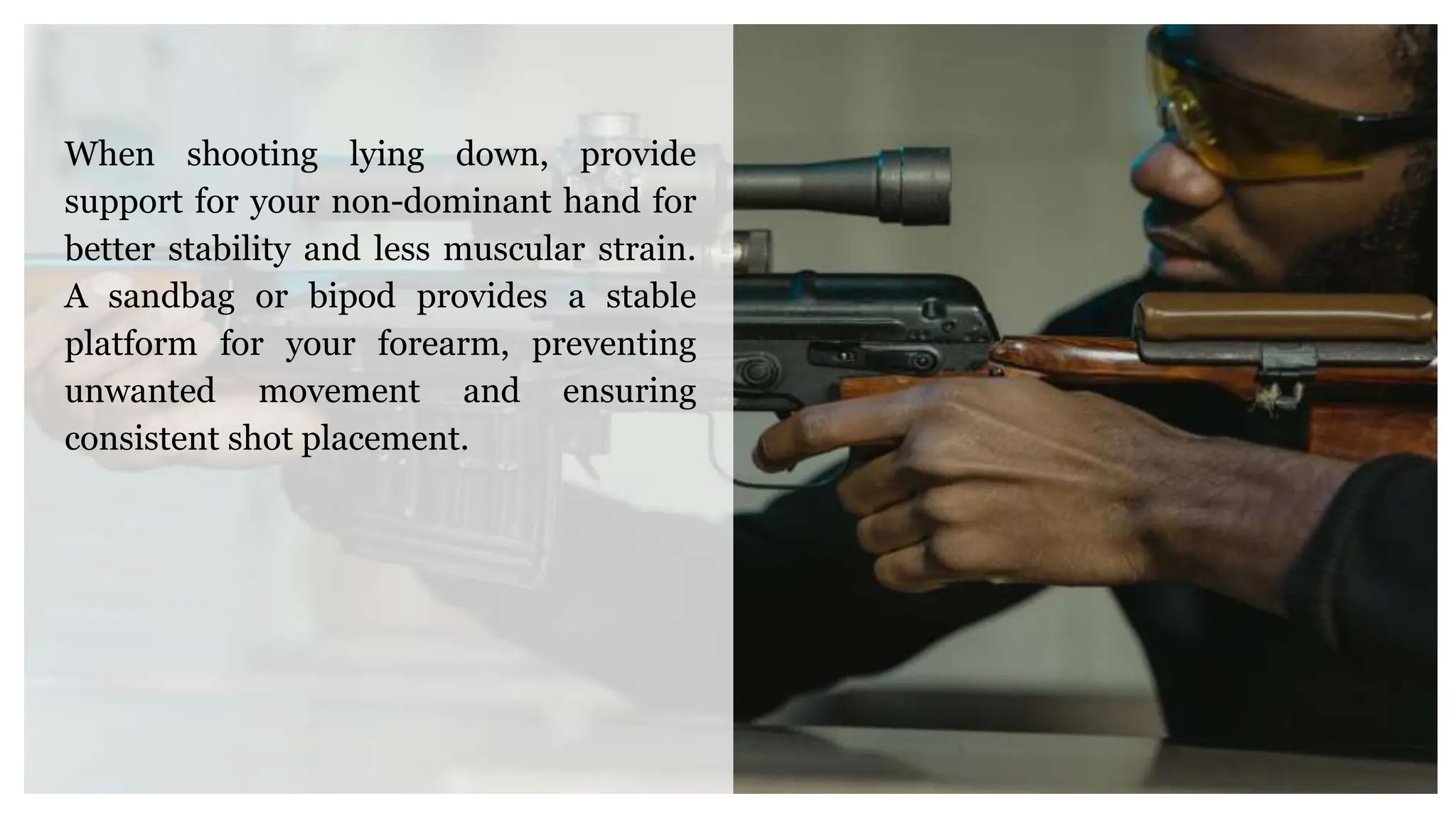 When shooting lying down, provide
support for your non-dominant hand for
better stability and less muscular strain.
A sandbag or bipod provides a stable
platform for your forearm, preventing
unwanted movement and ensuring
consistent shot placement.
 