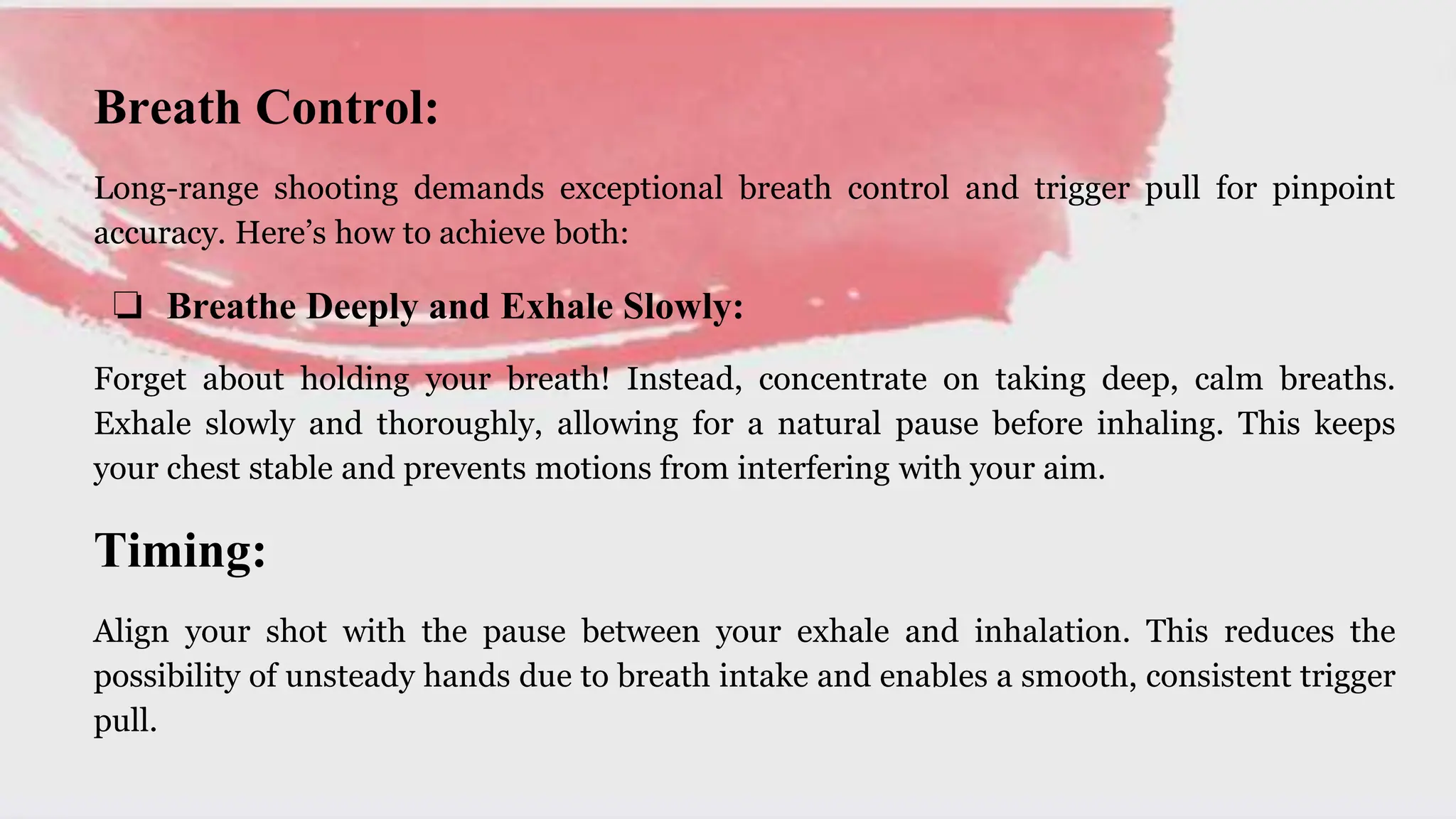 Breath Control:
Long-range shooting demands exceptional breath control and trigger pull for pinpoint
accuracy. Here’s how to achieve both:
❏ Breathe Deeply and Exhale Slowly:
Forget about holding your breath! Instead, concentrate on taking deep, calm breaths.
Exhale slowly and thoroughly, allowing for a natural pause before inhaling. This keeps
your chest stable and prevents motions from interfering with your aim.
Timing:
Align your shot with the pause between your exhale and inhalation. This reduces the
possibility of unsteady hands due to breath intake and enables a smooth, consistent trigger
pull.
 