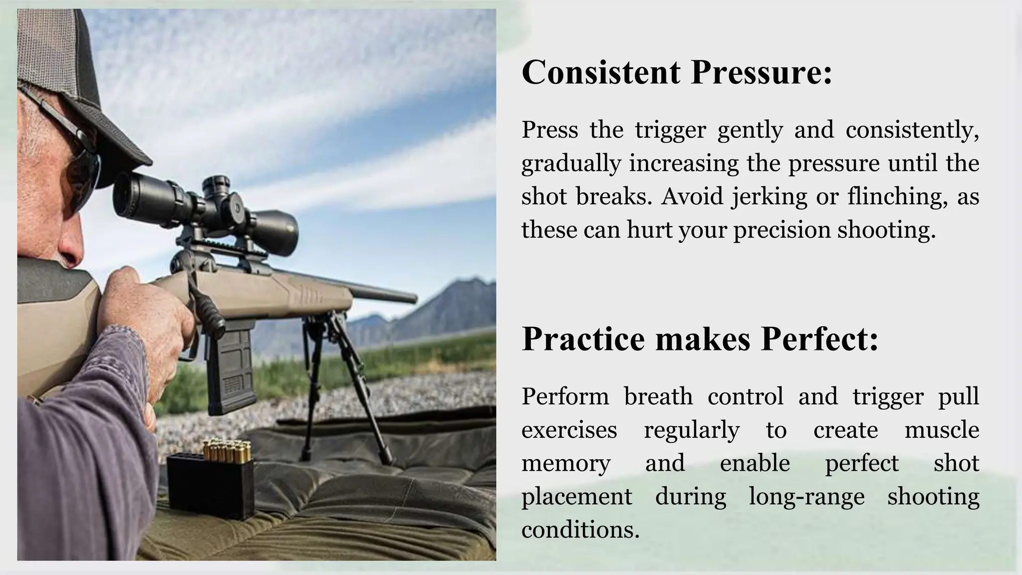 Consistent Pressure:
Press the trigger gently and consistently,
gradually increasing the pressure until the
shot breaks. Avoid jerking or flinching, as
these can hurt your precision shooting.
Practice makes Perfect:
Perform breath control and trigger pull
exercises regularly to create muscle
memory and enable perfect shot
placement during long-range shooting
conditions.
 