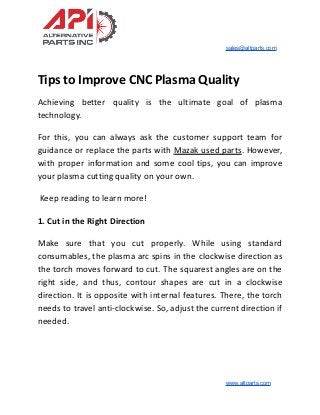 sales@altparts.com
Tips to Improve CNC Plasma Quality
Achieving better quality is the ultimate goal of plasma
technology.
For this, you can always ask the customer support team for
guidance or replace the parts with Mazak used parts. However,
with proper information and some cool tips, you can improve
your plasma cutting quality on your own.
Keep reading to learn more!
1. Cut in the Right Direction
Make sure that you cut properly. While using standard
consumables, the plasma arc spins in the clockwise direction as
the torch moves forward to cut. The squarest angles are on the
right side, and thus, contour shapes are cut in a clockwise
direction. It is opposite with internal features. There, the torch
needs to travel anti-clockwise. So, adjust the current direction if
needed.
www.altparts.com
 