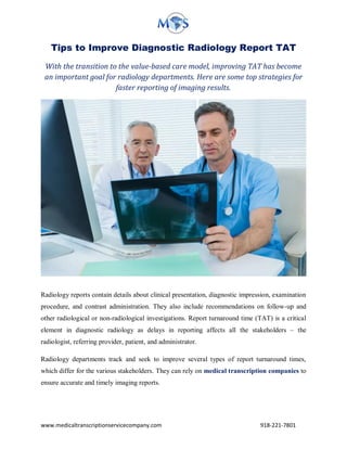 www.medicaltranscriptionservicecompany.com 918-221-7801
Tips to Improve Diagnostic Radiology Report TAT
With the transition to the value-based care model, improving TAT has become
an important goal for radiology departments. Here are some top strategies for
faster reporting of imaging results.
Radiology reports contain details about clinical presentation, diagnostic impression, examination
procedure, and contrast administration. They also include recommendations on follow-up and
other radiological or non-radiological investigations. Report turnaround time (TAT) is a critical
element in diagnostic radiology as delays in reporting affects all the stakeholders – the
radiologist, referring provider, patient, and administrator.
Radiology departments track and seek to improve several types of report turnaround times,
which differ for the various stakeholders. They can rely on medical transcription companies to
ensure accurate and timely imaging reports.
 