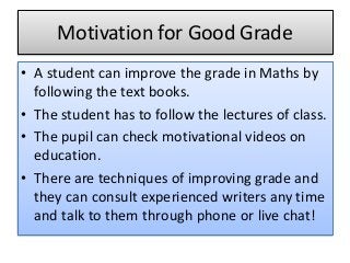 Motivation for Good Grade
• A student can improve the grade in Maths by
following the text books.
• The student has to follow the lectures of class.
• The pupil can check motivational videos on
education.
• There are techniques of improving grade and
they can consult experienced writers any time
and talk to them through phone or live chat!
 