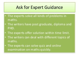 Ask for Expert Guidance
• The experts solve all kinds of problems in
maths.
• The writers have post graduate, diploma and
PHD.
• The experts offer solution within time limit.
• The writers can deal with different topics of
maths.
• The experts can solve quiz and online
examination on maths quickly.
 