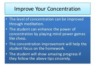 Improve Your Concentration
• The level of concentration can be improved
through meditation.
• The student can enhance the power of
concentration by playing mind power games
like chess.
• The concentration improvement will help the
student focus on the homework.
• The student will show amazing progress if
they follow the above tips sincerely.
 