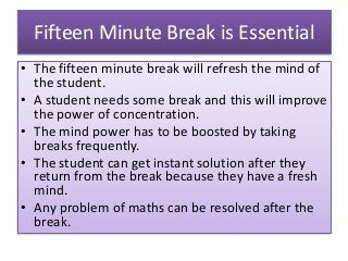 Fifteen Minute Break is Essential
• The fifteen minute break will refresh the mind of
the student.
• A student needs some break and this will improve
the power of concentration.
• The mind power has to be boosted by taking
breaks frequently.
• The student can get instant solution after they
return from the break because they have a fresh
mind.
• Any problem of maths can be resolved after the
break.
 
