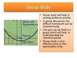Group Study
• Group study will help in
solving problems quickly.
• In group discussion, the
difficult homework can be
resolved easily.
• The quiz can be held in a
group and it will help in
understanding the
retention power.
• Group study is very
effective prior to the
examination time.
 