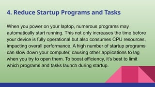4. Reduce Startup Programs and Tasks
When you power on your laptop, numerous programs may
automatically start running. This not only increases the time before
your device is fully operational but also consumes CPU resources,
impacting overall performance. A high number of startup programs
can slow down your computer, causing other applications to lag
when you try to open them. To boost efficiency, it’s best to limit
which programs and tasks launch during startup.
 