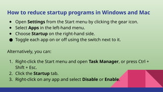 How to reduce startup programs in Windows and Mac
● Open Settings from the Start menu by clicking the gear icon.
● Select Apps in the left-hand menu.
● Choose Startup on the right-hand side.
● Toggle each app on or off using the switch next to it.
Alternatively, you can:
1. Right-click the Start menu and open Task Manager, or press Ctrl +
Shift + Esc.
2. Click the Startup tab.
3. Right-click on any app and select Disable or Enable.
 