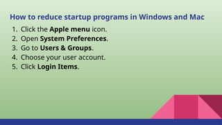 How to reduce startup programs in Windows and Mac
1. Click the Apple menu icon.
2. Open System Preferences.
3. Go to Users & Groups.
4. Choose your user account.
5. Click Login Items.
 