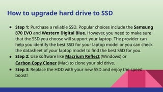 How to upgrade hard drive to SSD
● Step 1: Purchase a reliable SSD. Popular choices include the Samsung
870 EVO and Western Digital Blue. However, you need to make sure
that the SSD you choose will support your laptop. The provider can
help you identify the best SSD for your laptop model or you can check
the datasheet of your laptop model to find the best SSD for you.
● Step 2: Use software like Macrium Reflect (Windows) or
Carbon Copy Cloner (Mac) to clone your old drive.
● Step 3: Replace the HDD with your new SSD and enjoy the speed
boost!
 