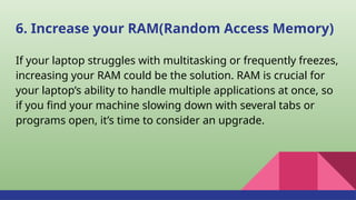 6. Increase your RAM(Random Access Memory)
If your laptop struggles with multitasking or frequently freezes,
increasing your RAM could be the solution. RAM is crucial for
your laptop’s ability to handle multiple applications at once, so
if you find your machine slowing down with several tabs or
programs open, it’s time to consider an upgrade.
 