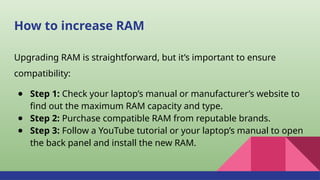 How to increase RAM
Upgrading RAM is straightforward, but it’s important to ensure
compatibility:
● Step 1: Check your laptop’s manual or manufacturer’s website to
find out the maximum RAM capacity and type.
● Step 2: Purchase compatible RAM from reputable brands.
● Step 3: Follow a YouTube tutorial or your laptop’s manual to open
the back panel and install the new RAM.
 