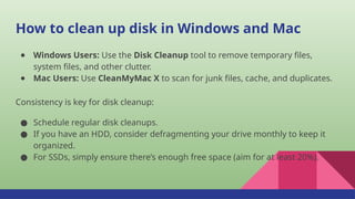 How to clean up disk in Windows and Mac
● Windows Users: Use the Disk Cleanup tool to remove temporary files,
system files, and other clutter.
● Mac Users: Use CleanMyMac X to scan for junk files, cache, and duplicates.
Consistency is key for disk cleanup:
● Schedule regular disk cleanups.
● If you have an HDD, consider defragmenting your drive monthly to keep it
organized.
● For SSDs, simply ensure there’s enough free space (aim for at least 20%).
 