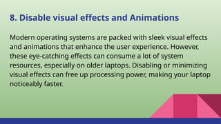 8. Disable visual effects and Animations
Modern operating systems are packed with sleek visual effects
and animations that enhance the user experience. However,
these eye-catching effects can consume a lot of system
resources, especially on older laptops. Disabling or minimizing
visual effects can free up processing power, making your laptop
noticeably faster.
 
