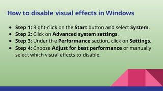 How to disable visual effects in Windows
● Step 1: Right-click on the Start button and select System.
● Step 2: Click on Advanced system settings.
● Step 3: Under the Performance section, click on Settings.
● Step 4: Choose Adjust for best performance or manually
select which visual effects to disable.
 