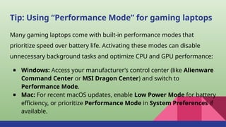 Tip: Using “Performance Mode” for gaming laptops
Many gaming laptops come with built-in performance modes that
prioritize speed over battery life. Activating these modes can disable
unnecessary background tasks and optimize CPU and GPU performance:
● Windows: Access your manufacturer’s control center (like Alienware
Command Center or MSI Dragon Center) and switch to
Performance Mode.
● Mac: For recent macOS updates, enable Low Power Mode for battery
efficiency, or prioritize Performance Mode in System Preferences if
available.
 