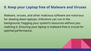 9. Keep your Laptop free of Malware and Viruses
Malware, viruses, and other malicious software are notorious
for slowing down laptops. Infections can run in the
background, hogging your system’s resources without you
realizing it. Ensuring your laptop is malware-free is crucial for
optimal performance.
 