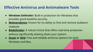 Effective Antivirus and Antimalware Tools
● Windows Defender: Built-in protection for Windows that
provides good baseline security.
● Malwarebytes: Known for its ability to find and remove stubborn
malware.
● Bitdefender: A robust choice that offers real-time protection
without significantly slowing down your system.
● Avast or AVG: Free and reliable antivirus options for both
Windows and Mac.
 